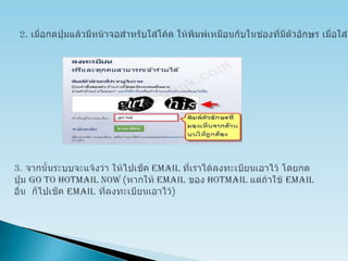 2. เมื่อกดปุ่มแล้วมีหน้าจอสำหรับใส่โค้ด ให้พิมพ์เหมือนกับในช่องที่มีตัวอักษร เมื่อใส่เสร็จแล้วให้กดปุ่ม Sign up3. จากนั้นระบบจะแจ้งว่า ให้ไปเช็ค email ที่เราได้ลงทะเบียนเอาไว้ โดยกดปุ่ม Go to hotmail now (หากให้ email ของ hotmail แต่ถ้าใช้ email อื่น  ก็ไปเช็ค email ที่ลงทะเบียนเอาไว้)