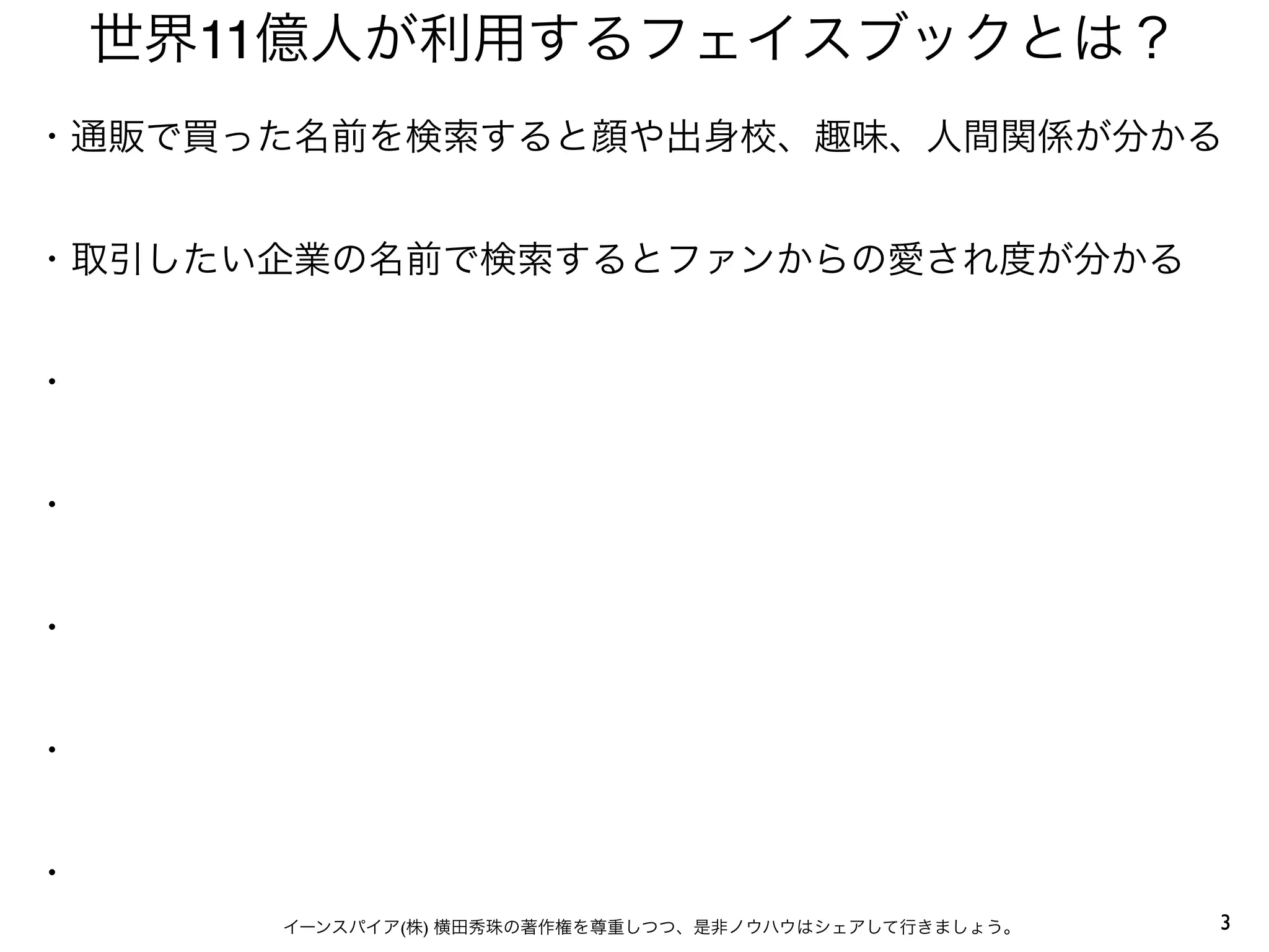 3イーンスパイア(株) 横田秀珠の著作権を尊重しつつ、是非ノウハウはシェアして行きましょう。
世界11億人が利用するフェイスブックとは？
・通販で買った名前を検索すると顔や出身校、趣味、人間関係が分かる
・取引したい企業の名前で検索するとファンからの愛され度が分かる
・
・
・
・
・
 