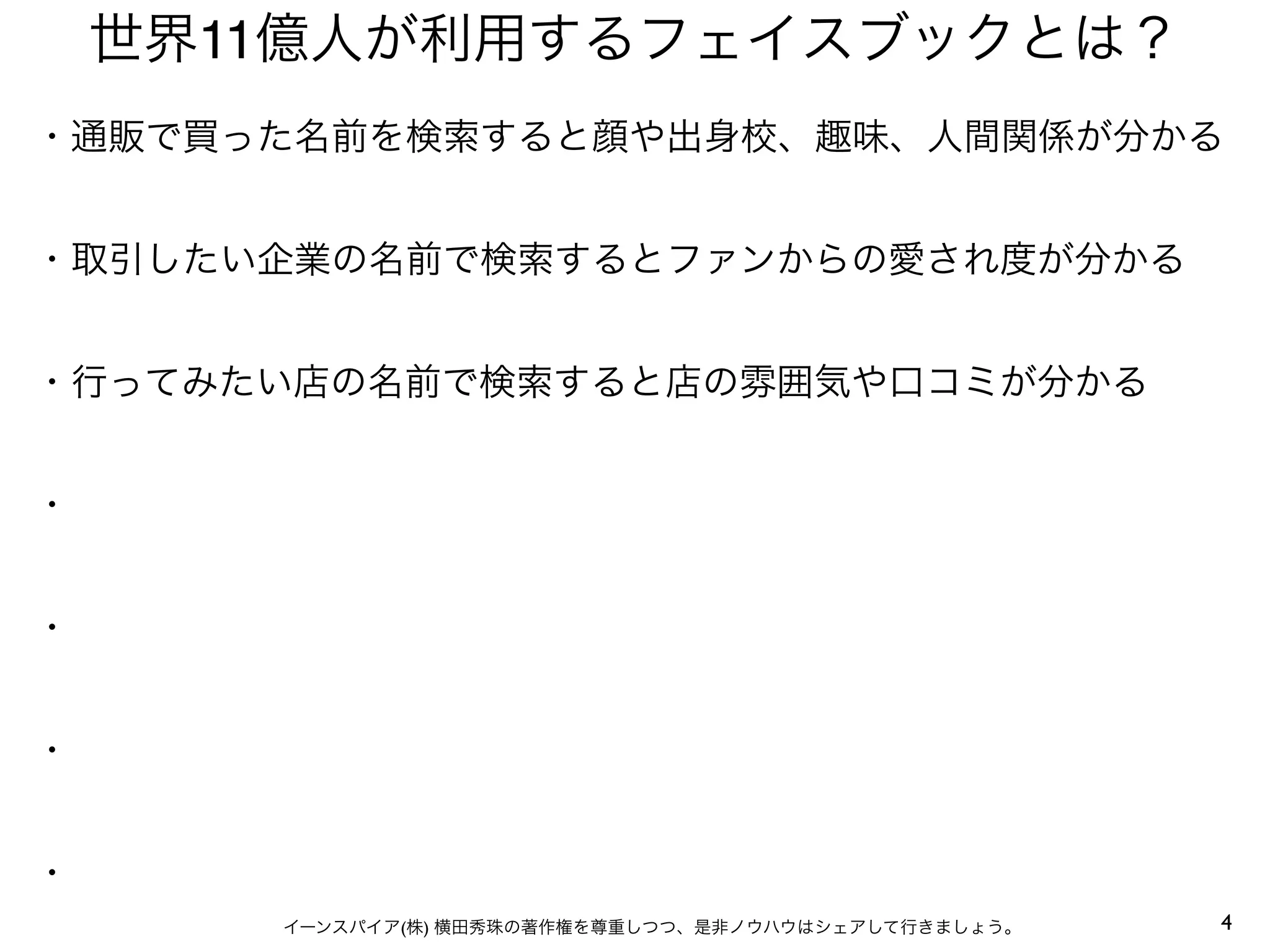 4イーンスパイア(株) 横田秀珠の著作権を尊重しつつ、是非ノウハウはシェアして行きましょう。
世界11億人が利用するフェイスブックとは？
・通販で買った名前を検索すると顔や出身校、趣味、人間関係が分かる
・取引したい企業の名前で検索するとファンからの愛され度が分かる
・行ってみたい店の名前で検索すると店の雰囲気や口コミが分かる
・
・
・
・
 