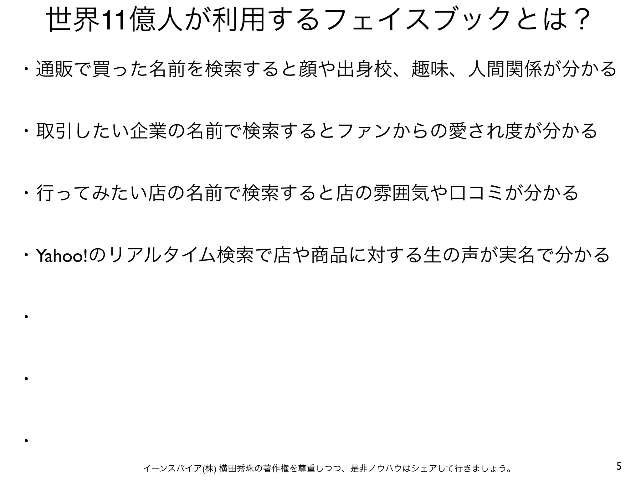 5イーンスパイア(株) 横田秀珠の著作権を尊重しつつ、是非ノウハウはシェアして行きましょう。
世界11億人が利用するフェイスブックとは？
・通販で買った名前を検索すると顔や出身校、趣味、人間関係が分かる
・取引したい企業の名前で検索するとファンからの愛され度が分かる
・行ってみたい店の名前で検索すると店の雰囲気や口コミが分かる
・Yahoo!のリアルタイム検索で店や商品に対する生の声が実名で分かる
・
・
・
 