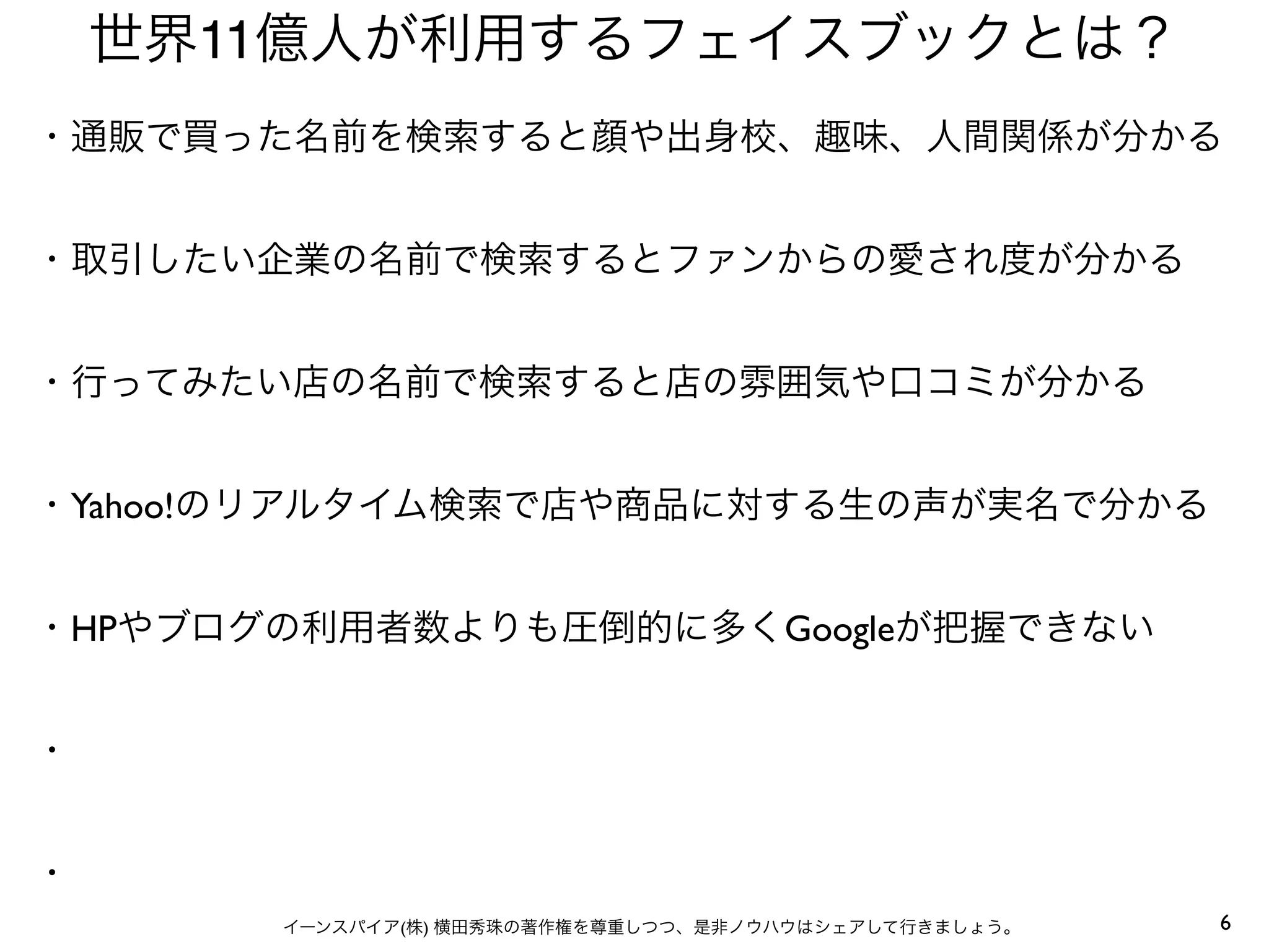 6イーンスパイア(株) 横田秀珠の著作権を尊重しつつ、是非ノウハウはシェアして行きましょう。
世界11億人が利用するフェイスブックとは？
・通販で買った名前を検索すると顔や出身校、趣味、人間関係が分かる
・取引したい企業の名前で検索するとファンからの愛され度が分かる
・行ってみたい店の名前で検索すると店の雰囲気や口コミが分かる
・Yahoo!のリアルタイム検索で店や商品に対する生の声が実名で分かる
・HPやブログの利用者数よりも圧倒的に多くGoogleが把握できない
・
・
 