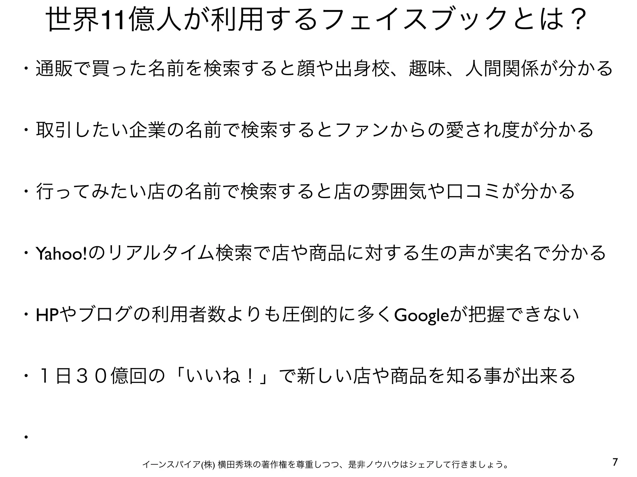 7イーンスパイア(株) 横田秀珠の著作権を尊重しつつ、是非ノウハウはシェアして行きましょう。
世界11億人が利用するフェイスブックとは？
・通販で買った名前を検索すると顔や出身校、趣味、人間関係が分かる
・取引したい企業の名前で検索するとファンからの愛され度が分かる
・行ってみたい店の名前で検索すると店の雰囲気や口コミが分かる
・Yahoo!のリアルタイム検索で店や商品に対する生の声が実名で分かる
・HPやブログの利用者数よりも圧倒的に多くGoogleが把握できない
・１日３０億回の「いいね！」で新しい店や商品を知る事が出来る
・
 