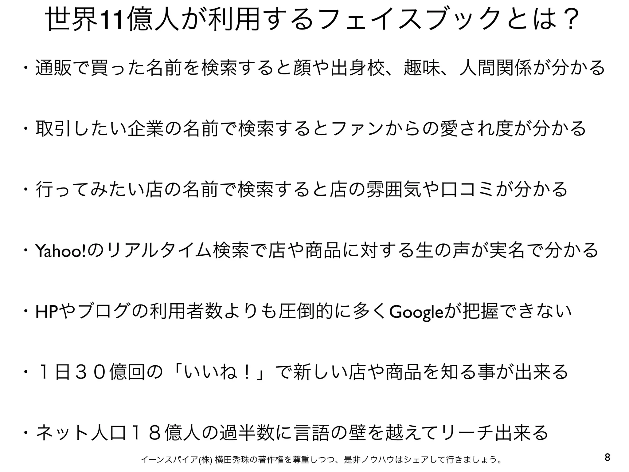 8イーンスパイア(株) 横田秀珠の著作権を尊重しつつ、是非ノウハウはシェアして行きましょう。
世界11億人が利用するフェイスブックとは？
・通販で買った名前を検索すると顔や出身校、趣味、人間関係が分かる
・取引したい企業の名前で検索するとファンからの愛され度が分かる
・行ってみたい店の名前で検索すると店の雰囲気や口コミが分かる
・Yahoo!のリアルタイム検索で店や商品に対する生の声が実名で分かる
・HPやブログの利用者数よりも圧倒的に多くGoogleが把握できない
・１日３０億回の「いいね！」で新しい店や商品を知る事が出来る
・ネット人口１８億人の過半数に言語の壁を越えてリーチ出来る
 