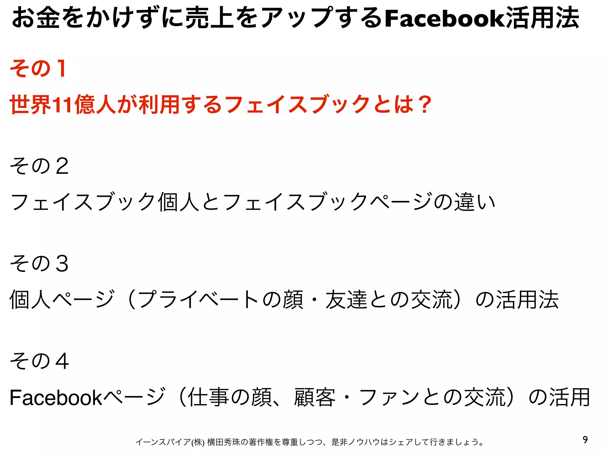 9イーンスパイア(株) 横田秀珠の著作権を尊重しつつ、是非ノウハウはシェアして行きましょう。
その１
世界11億人が利用するフェイスブックとは？
その２
フェイスブック個人とフェイスブックページの違い
その３
個人ページ（プライベートの顔・友達との交流）の活用法
その４
Facebookページ（仕事の顔、顧客・ファンとの交流）の活用
お金をかけずに売上をアップするFacebook活用法
 