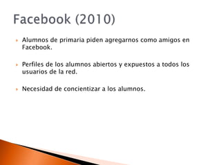 Alumnos de primaria piden agregarnos como amigos en Facebook.Perfiles de los alumnos abiertos y expuestos a todos los usuarios de la red.Necesidad de concientizar a los alumnos.Facebook (2010)