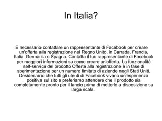 In Italia? È necessario contattare un rappresentante di Facebook per creare un'offerta alla registrazione nel Regno Unito, in Canada, Francia, Italia, Germania o Spagna. Contatta il tuo rappresentante di Facebook per maggiori informazioni su come creare un'offerta. La funzionalità self-service del prodotto Offerte alla registrazione è in fase di sperimentazione per un numero limitato di aziende negli Stati Uniti. Desideriamo che tutti gli utenti di Facebook vivano un'esperienza positiva sul sito e preferiamo attendere che il prodotto sia completamente pronto per il lancio prima di metterlo a disposizione su larga scala.  
