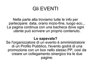 Gli EVENTI Nella parte alta troviamo tutte le info per partecipare: data, orario inizio-fine, luogo ecc... La pagina continua con una bacheca dove ogni utente può scrivere un proprio contenuto. Lo sapevate? Se l'organizzatore di un evento è amministratore di un Profilo Pubblico, l'evento godrà di una promozione con un box nello stesso PP, così da creare un collegamento sinergico tra le due pagine. 