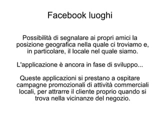 Facebook luoghi Possibilità di segnalare ai propri amici la posizione geografica nella quale ci troviamo e, in particolare, il locale nel quale siamo. L'applicazione è ancora in fase di sviluppo... Queste applicazioni si prestano a ospitare campagne promozionali di attività commerciali locali, per attrarre il cliente proprio quando si trova nella vicinanze del negozio. 