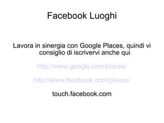 Facebook Luoghi Lavora in sinergia con Google Places, quindi vi consiglio di iscrivervi anche qui http://www.google.com/places/ http://www.facebook.com/places/ touch.facebook.com  
