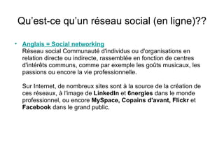 Qu’est-ce qu’un réseau social (en ligne)?? Anglais = Social networking Réseau social Communauté d'individus ou d'organisations en relation directe ou indirecte, rassemblée en fonction de centres d'intérêts communs, comme par exemple les goûts musicaux, les passions ou encore la vie professionnelle. Sur Internet, de nombreux sites sont à la source de la création de ces réseaux, à l'image de  LinkedIn  et  6nergies  dans le monde professionnel, ou encore  MySpace, Copains d'avant, Flickr  et  Facebook  dans le grand public. 