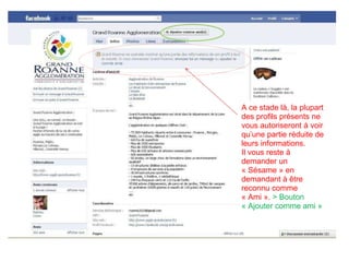 A ce stade là, la plupart des profils présents ne vous autoriseront à voir qu’une partie réduite de leurs informations. Il vous reste à demander un « Sésame » en demandant à être reconnu comme « Ami ».  > Bouton « Ajouter comme ami » 