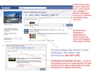 Le fait d’écrire dans la zone « Exprimez-vous » et de cliquer sur « partager », publie l’information sur le mur, le rendant accessible à tous vos amis. De même leurs publications apparaîtront au même endroit, par ordre chronologique.  (Voir page suivante) On peut intégrer des photos à notre publication, des vidéos, des évènements,  des liens URL. (*exemple d’insertion de lien :  un extrait de la page du site avec image apparaît. On peut d’ailleurs choisir telle ou telle image de la page web grâce à un système de flèches) * 