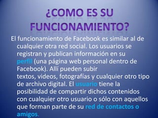 El funcionamiento de Facebook es similar al de
   cualquier otra red social. Los usuarios se
   registran y publican información en su
   perfil (una página web personal dentro de
   Facebook). Allí pueden subir
   textos, videos, fotografías y cualquier otro tipo
   de archivo digital. El usuario tiene la
   posibilidad de compartir dichos contenidos
   con cualquier otro usuario o sólo con aquellos
   que forman parte de su red de contactos o
   amigos.
 