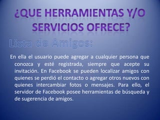 En ella el usuario puede agregar a cualquier persona que
  conozca y esté registrada, siempre que acepte su
  invitación. En Facebook se pueden localizar amigos con
  quienes se perdió el contacto o agregar otros nuevos con
  quienes intercambiar fotos o mensajes. Para ello, el
  servidor de Facebook posee herramientas de búsqueda y
  de sugerencia de amigos.
 