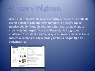 Es una de las utilidades de mayor desarrollo reciente. Se trata de
   reunir personas con intereses comunes. En los grupos se
   pueden añadir fotos, vídeos, mensajes, etc. Las páginas, se
   crean con fines específicos y a diferencia de los grupos no
   contienen foros de discusión, ya que están encaminadas hacia
   marcas o personajes específicos y no hacia ningún tipo de
   convocatoria.
 