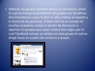 • Además, los grupos también tienen su normativa, entre
  la cual se incluye la prohibición de grupos con temáticas
  discriminatorias o que inciten al odio y falten al respeto y
  la honra de las personas. Si bien esto no se cumple en
  muchas ocasiones, existe la opción de denunciar y
  reportar los grupos que vayan contra esta regla, por lo
  cual Facebook incluye un enlace en cada grupo el cual se
  dirige hacia un cuadro de reclamos y quejas.
 