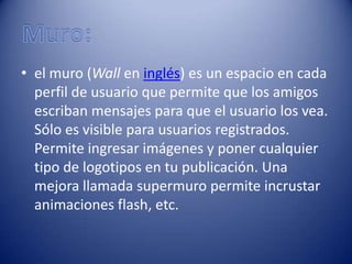 • el muro (Wall en inglés) es un espacio en cada
  perfil de usuario que permite que los amigos
  escriban mensajes para que el usuario los vea.
  Sólo es visible para usuarios registrados.
  Permite ingresar imágenes y poner cualquier
  tipo de logotipos en tu publicación. Una
  mejora llamada supermuro permite incrustar
  animaciones flash, etc.
 