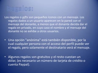 Los regalos o gifts son pequeños íconos con un mensaje. Los
  regalos dados a un usuario aparecen en la pared con el
  mensaje del donante, a menos que el donante decida dar el
  regalo en privado, en cuyo caso el nombre y el mensaje del
  donante no se exhibe a otros usuarios.

• Una opción "anónima" está también disponible, por la
  cual cualquier persona con el acceso del perfil puede ver
  el regalo, pero solamente el destinatario verá el mensaje.

• Algunos regalos son gratuitos y el resto cuestan un
  dólar, (es necesario un número de tarjeta de crédito o
  cuenta Paypal).
 
