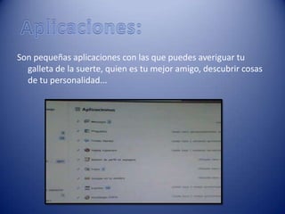 Son pequeñas aplicaciones con las que puedes averiguar tu
  galleta de la suerte, quien es tu mejor amigo, descubrir cosas
  de tu personalidad...
 