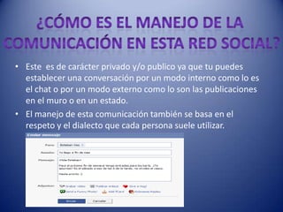 • Este es de carácter privado y/o publico ya que tu puedes
  establecer una conversación por un modo interno como lo es
  el chat o por un modo externo como lo son las publicaciones
  en el muro o en un estado.
• El manejo de esta comunicación también se basa en el
  respeto y el dialecto que cada persona suele utilizar.
 