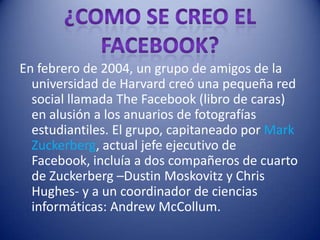 En febrero de 2004, un grupo de amigos de la
  universidad de Harvard creó una pequeña red
  social llamada The Facebook (libro de caras)
  en alusión a los anuarios de fotografías
  estudiantiles. El grupo, capitaneado por Mark
  Zuckerberg, actual jefe ejecutivo de
  Facebook, incluía a dos compañeros de cuarto
  de Zuckerberg –Dustin Moskovitz y Chris
  Hughes- y a un coordinador de ciencias
  informáticas: Andrew McCollum.
 