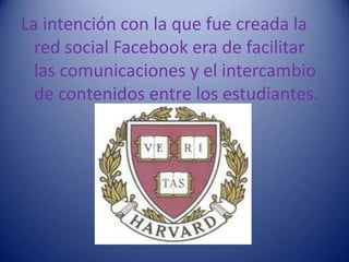 La intención con la que fue creada la
  red social Facebook era de facilitar
  las comunicaciones y el intercambio
  de contenidos entre los estudiantes.
 