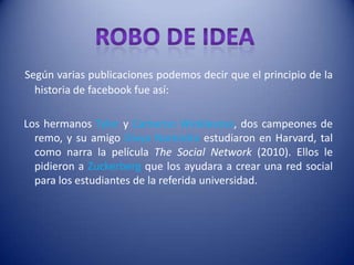 Según varias publicaciones podemos decir que el principio de la
  historia de facebook fue así:

Los hermanos Tyler y Cameron Winklevoss, dos campeones de
  remo, y su amigo Divya Narendra estudiaron en Harvard, tal
  como narra la película The Social Network (2010). Ellos le
  pidieron a Zuckerberg que los ayudara a crear una red social
  para los estudiantes de la referida universidad.
 