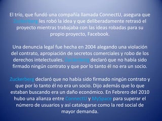 El trío, que fundó una compañía llamada ConnectU, asegura que
  Zuckerberg les robó la idea y que deliberadamente retrasó el
    proyecto mientras trabajaba con las ideas robadas para su
                   propio proyecto, Facebook.

Una denuncia legal fue hecha en 2004 alegando una violación
del contrato, apropiación de secretos comerciales y robo de los
 derechos intelectuales. Zuckerberg declaró que no había sido
 firmado ningún contrato y que por lo tanto él no era un socio.

Zuckerberg declaró que no había sido firmado ningún contrato y
  que por lo tanto él no era un socio. Dijo además que lo que
estaban buscando era un daño económico. En Febrero del 2010
  hubo una alianza entre ConnectU y MySpace para superar el
   número de usuarios y así catalogarse como la red social de
                        mayor demanda.
 