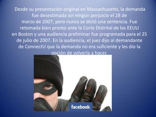 Desde su presentación original en Massachusetts, la demanda
          fue desestimada sin ningún perjuicio el 28 de
     marzo de 2007, pero nunca se dictó una sentencia. Fue
    retomada bien pronto ante la Corte Distrital de los EEUU
en Boston y una audiencia preliminar fue programada para el 25
  de julio de 2007. En la audiencia, el juez dijo al demandante
   de ConnectU que la demanda no era suficiente y les dio la
                   opción de volverla a hacer.
 