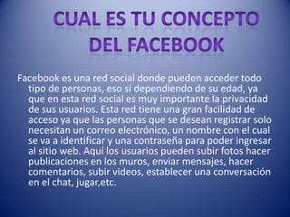 Facebook es una red social donde pueden acceder todo
  tipo de personas, eso si dependiendo de su edad, ya
  que en esta red social es muy importante la privacidad
  de sus usuarios. Esta red tiene una gran facilidad de
  acceso ya que las personas que se desean registrar solo
  necesitan un correo electrónico, un nombre con el cual
  se va a identificar y una contraseña para poder ingresar
  al sitio web. Aquí los usuarios pueden subir fotos hacer
  publicaciones en los muros, enviar mensajes, hacer
  comentarios, subir videos, establecer una conversación
  en el chat, jugar,etc.
 