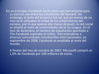 En un principio, Facebook nació como una herramienta para
  su estricto uso entre los estudiantes de Harvard. Sin
  embargo, el éxito del proyecto fue tal, que en menos de un
  mes ya lo utilizaban la mitad de los universitarios del
  campus, por lo que apenas dos meses después, la red social
  se amplió al resto de universidades de la Ivy League. En el
  mes de diciembre, el número de estudiantes apuntado a
  The Facebook superaba el millón. Tras extenderse a
  diversas comunidades estudiantiles internacionales, en
  septiembre de 2006, Facebook se ampliaba al resto del
  mundo.
  A finales del mes de octubre de 2007, Microsoft compró un
  1,6% de Facebook por 138 millones de euros.
 
