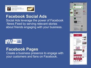 Facebook Social Ads Social Ads leverage the power of Facebook News Feed by serving relevant stories  about friends engaging with your business. Facebook Pages Create a business presence to engage with  your customers and fans on Facebook. 