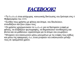 FACEBOOK!
•Το Facebook είναι ιστόχωρος κοινωνικής δικτύωσης που ξεκίνησε στις 4
Φεβρουαρίου του 2004.
•Συνδέει τους χρήστες με φίλους και άτομα, που δουλεύουν,
σπουδάζουν και ζουν γύρω τους.
•Οι χρήστες χρησιμοποιούν το facebook για να διατηρούν επαφή με
φίλους, να ανεβάζουν φωτογραφίες, να δημοσιεύουν συνδέσμους και
βίντεο και να μαθαίνουν περισσότερα για τα άτομα που γνωρίζουν.
•Μπορούν να επικοινωνούν μέσω μηνυμάτων με τις επαφές τους καθώς
και μέσω της εφαρμογές chat, όπου μπορούν να επικοινωνούν μεταξύ
τους σε πραγματικό χρόνο.
 