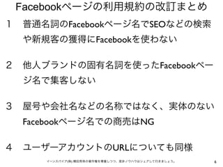 Facebookページの利用規約の改訂まとめ
１ 普通名詞のFacebookページ名でSEOなどの検索
  や新規客の獲得にFacebookを使わない

２ 他人ブランドの固有名詞を使ったFacebookペー
  ジ名で集客しない

３ 屋号や会社名などの名称ではなく、実体のない
  Facebookページ名での商売はNG

４ ユーザーアカウントのURLについても同様
     イーンスパイア(株) 横田秀珠の著作権を尊重しつつ、是非ノウハウはシェアして行きましょう。   6
 