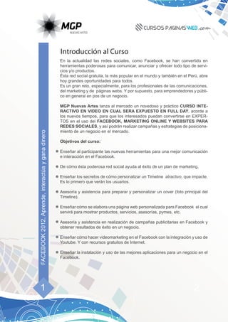 Introducción al Curso
                                                   En la actualidad las redes sociales, como Facebook, se han convertido en
                                                   herramientas poderosas para comunicar, anunciar y ofrecer todo tipo de servi-
                                                   cios y/o productos.
                                                   Ésta red social gratuita, la más popular en el mundo y también en el Perú, abre
                                                   hoy grandes oportunidades para todos.
                                                   Es un gran reto, especialmente, para los profesionales de las comunicaciones,
                                                   del marketing y de páginas webs. Y por supuesto, para emprendedores y públi-
                                                   co en general en pos de un negocio.

                                                   MGP Nuevas Artes lanza al mercado un novedoso y práctico CURSO INTE-
                                                   RACTIVO EN VIDEO EN CUAL SERA EXPUESTO EN FULL DAY, acorde a
                                                   los nuevos tiempos, para que los interesados puedan convertirse en EXPER-
                                                   TOS en el uso del FACEBOOK, MARKETING ONLINE Y WEBSITES PARA
                                                   REDES SOCIALES, y así podrán realizar campañas y estrategias de posiciona-
                                                   miento de un negocio en el mercado.
FACEBOOK 2012, Aprende, interactúa y gana dinero




                                                   Objetivos del curso:

                                                   Enseñar al participante las nuevas herramientas para una mejor comunicación
                                                   e interacción en el Facebook.

                                                   De cómo ésta poderosa red social ayuda al éxito de un plan de marketing.

                                                   Enseñar los secretos de cómo personalizar un Timeline atractivo, que impacte.
                                                   Es lo primero que verán los usuarios.

                                                   Asesoría y asistencia para preparar y personalizar un cover (foto principal del
                                                   Timeline).

                                                   Enseñar cómo se elabora una página web personalizada para Facebook el cual
                                                   servirá para mostrar productos, servicios, asesorías, pymes, etc.

                                                   Asesoría y asistencia en realización de campañas publicitarias en Facebook y
                                                   obtener resultados de éxito en un negocio.

                                                   Enseñar cómo hacer videomarketing en el Facebook con la integración y uso de
                                                   Youtube. Y con recursos gratuitos de Internet.

                                                   Enseñar la instalación y uso de las mejores aplicaciones para un negocio en el
                                                   Facebook.




      1                                                                                                                   2
 