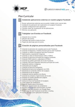 Plan Curricular
                                                   04 Instalando aplicaciones externas en nuestra página Facebook
                                                       Buscar aplicaciones externas que se puedan instalar como nuevos tabs.
                                                       Instalación de aplicación de la aplicación en la página Facebook.
                                                       Cambiar configuración de la aplicación.
                                                       Cambiar orden de visualización de las aplicaciones.
                                                       Eliminar una aplicación

                                                   05 Trabajabar con Eventos en Facebook
                                                       Creación de un evento.
FACEBOOK 2012, Aprende, interactúa y gana dinero




                                                       Difusión del evento.
                                                       Participar del evento a todos los fans.
                                                       Pagina de aterrizaje para el evento.

                                                   06 Creación de páginas personalizadas para Facebook
                                                       Creando la estructura de carpetas para la web Facebook.
                                                       Creando el diagrama y medida principal para la web Facebook.
                                                       Creando un diseño de paginas web para Facebook.
                                                       Optimizando y exportando imágenes.
                                                       Creando un sitio en Dreamweaver CS5.5, HTML5.
                                                       Creando la estructura principal de la página Facebook.
                                                       Creando CSS3 externo y adjuntado al HTML5.
                                                       Creando los estilos generales de la web Facebook.
                                                       Creando CSS para maquetar estructura principal de la web.
                                                       Aplicando colores e imágenes.
                                                       Colocando pie de página.
                                                       Creación la barra de navegación.
                                                       Diseñando la barra de navegación con CSS.
                                                       Diseñando el contenido inferior de la página.
                                                       Diseñando el pie de página.
                                                       Instalando banner giratorio con jQuery.
                                                       Creando los enlaces o hipervinculos de la web.
                                                       Preparar el modelo plantilla de la página.
                                                       Creando páginas internas.
                                                       Colocar el muro de Facebook en la página.
                                                       Crear página de contáctenos.
                                                       Creando diseño para el formulario.
                                                       Validación del formulario de contáctenos.
                                                       Proceso envio de datos del formulario via PHP.

      3                                                Colocar mapa de ubicación con Google Maps.
                                                       Publicación de web Facebook al servidor o hosting.
                                                       Configurar web como aplicación Facebook.

                                                                                                                       2
 