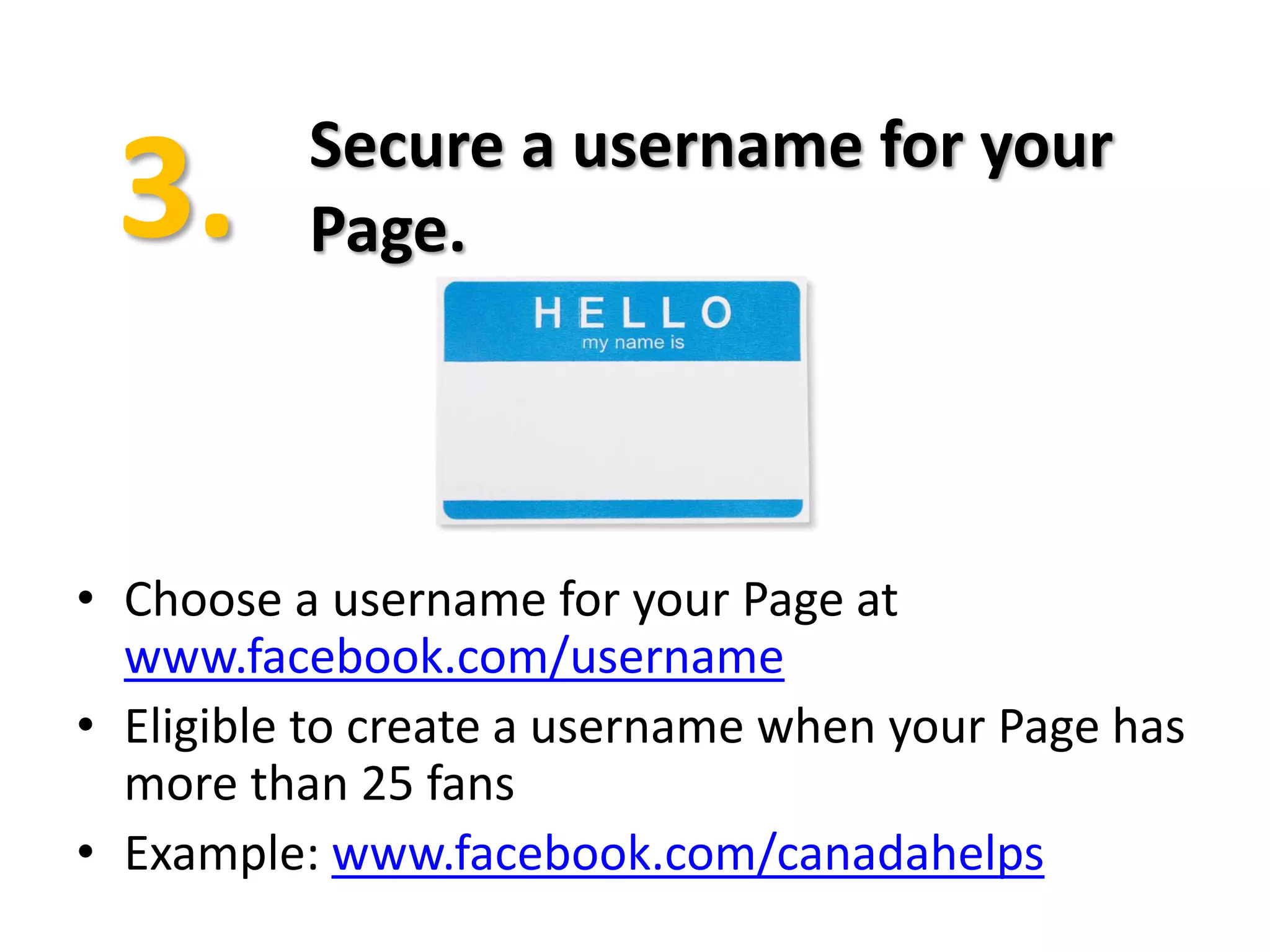 Secure a username for your
          Page.




• Choose a username for your Page at
  www.facebook.com/username
• Eligible to create a username when your Page has
  more than 25 fans
• Example: www.facebook.com/canadahelps
 