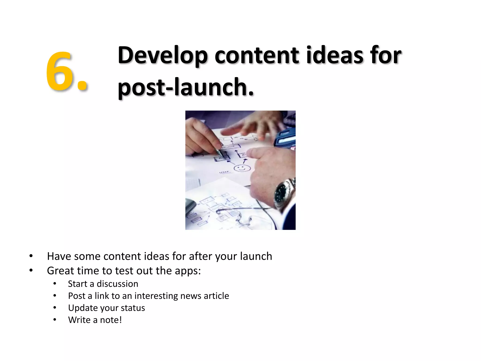 Develop content ideas for
                     post-launch.




•   Have some content ideas for after your launch
•   Great time to test out the apps:
     •   Start a discussion
     •   Post a link to an interesting news article
     •   Update your status
     •   Write a note!
 