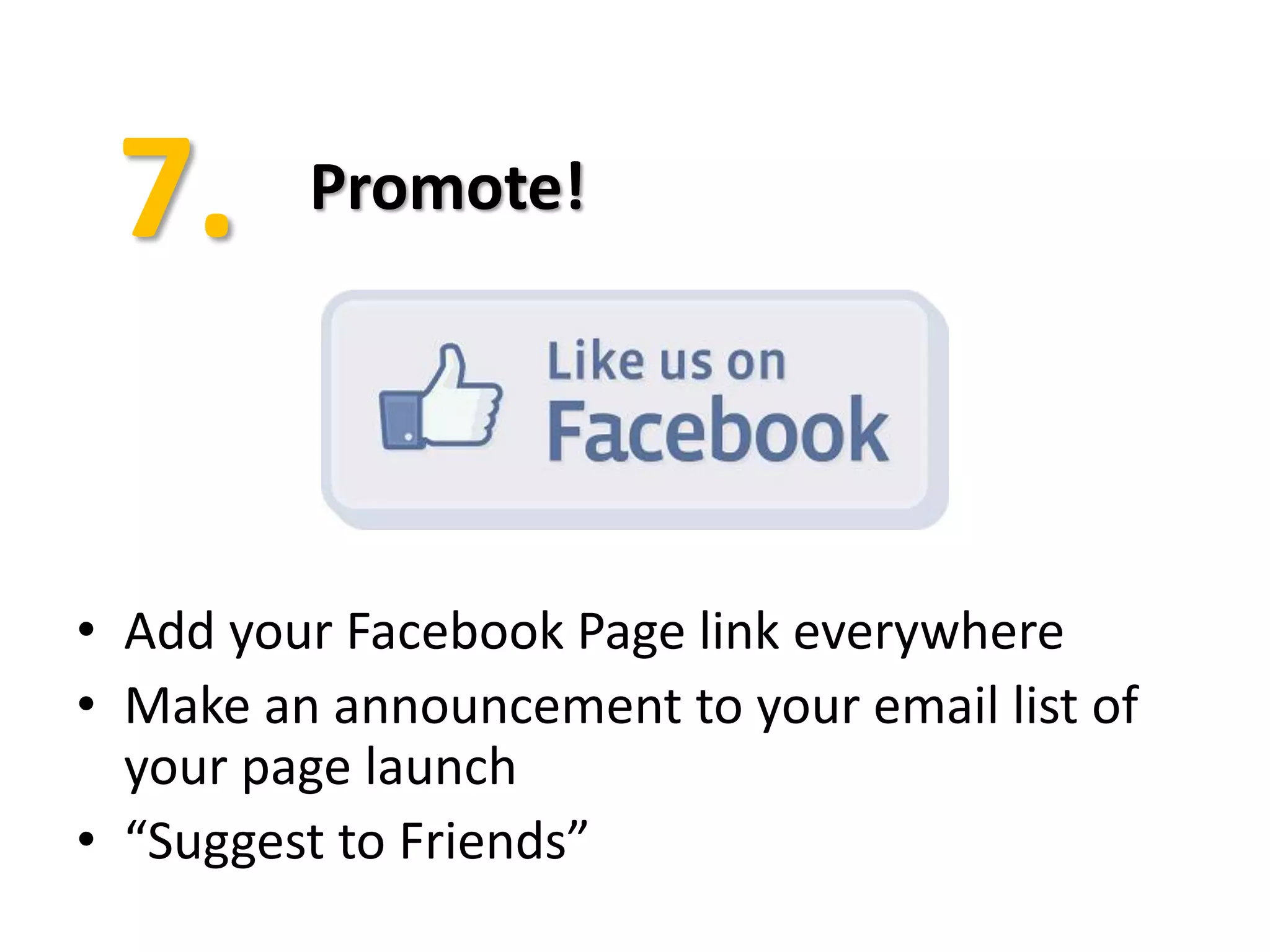 Promote!




• Add your Facebook Page link everywhere
• Make an announcement to your email list of
  your page launch
• “Suggest to Friends”
 