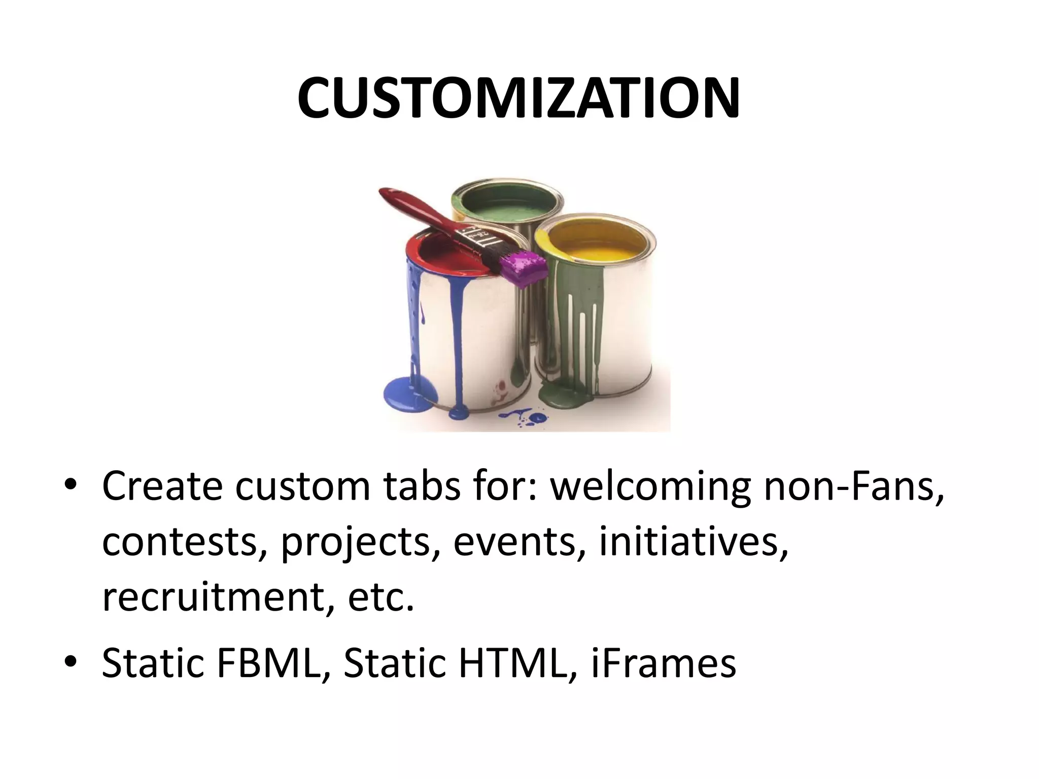 CUSTOMIZATION




• Create custom tabs for: welcoming non-Fans,
  contests, projects, events, initiatives,
  recruitment, etc.
• Static FBML, Static HTML, iFrames
 