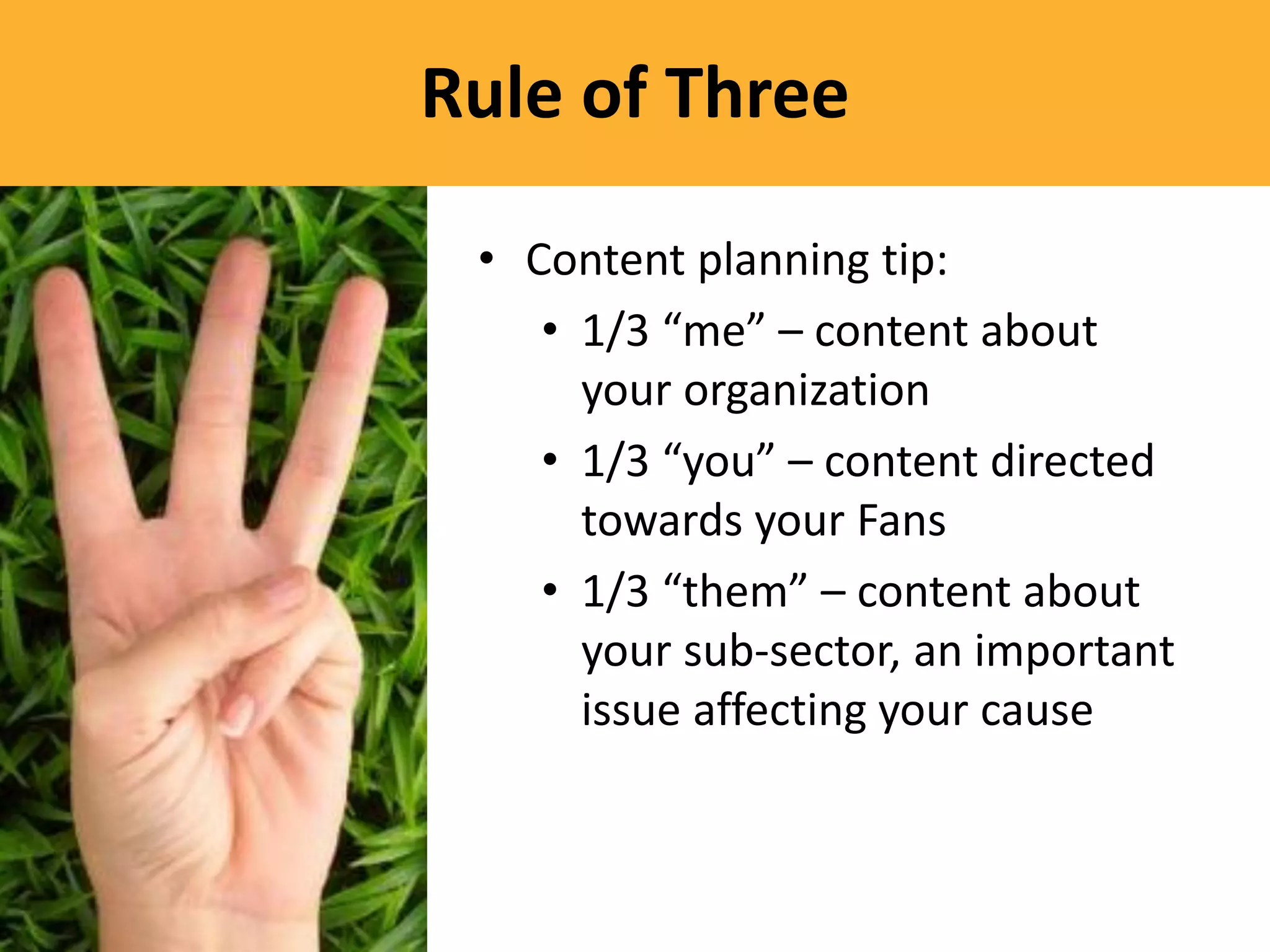 Rule of Three

 • Content planning tip:
    • 1/3 “me” – content about
      your organization
    • 1/3 “you” – content directed
      towards your Fans
    • 1/3 “them” – content about
      your sub-sector, an important
      issue affecting your cause
 