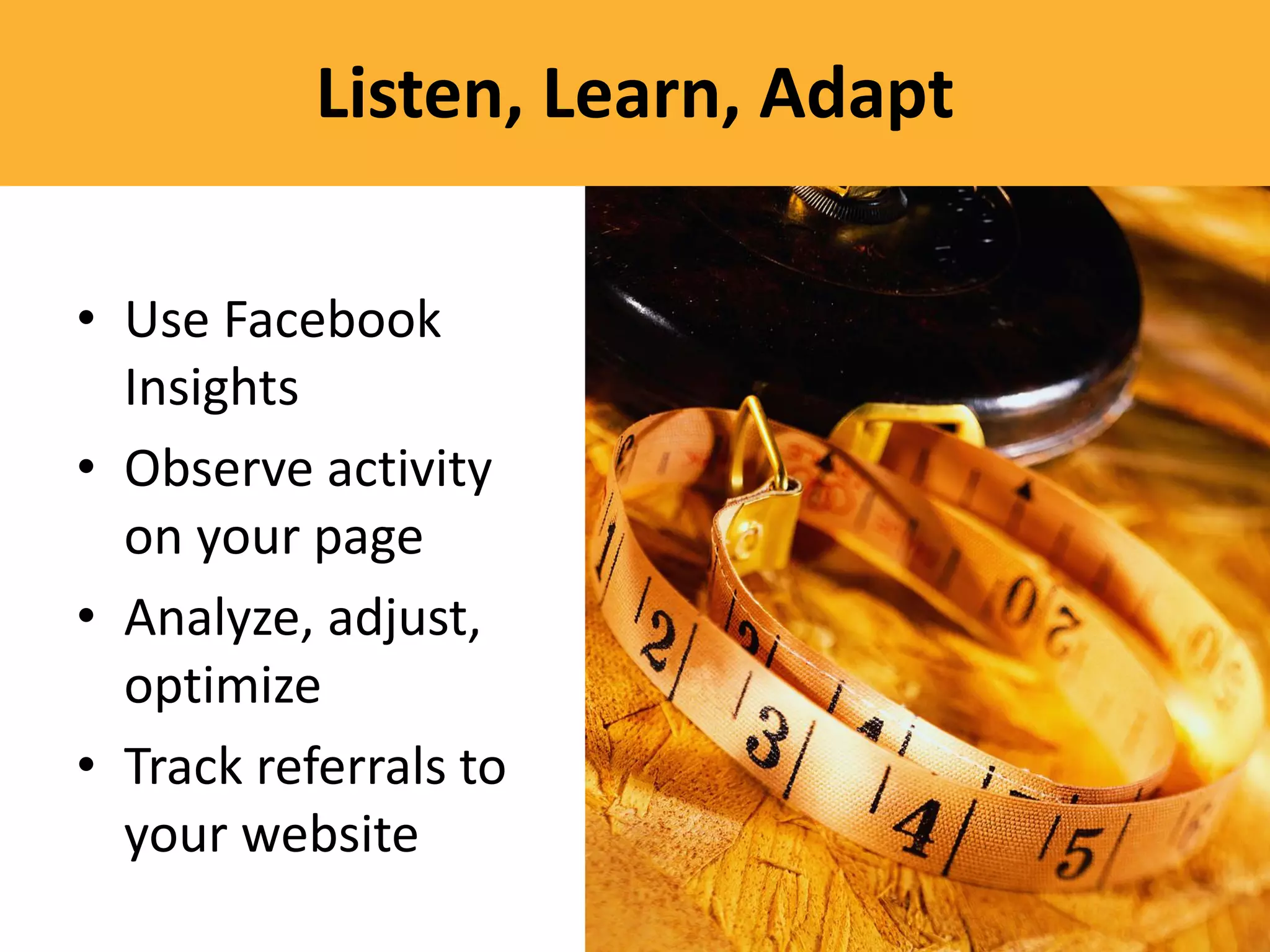 Listen, Learn, Adapt

• Use Facebook
  Insights
• Observe activity
  on your page
• Analyze, adjust,
  optimize
• Track referrals to
  your website
 