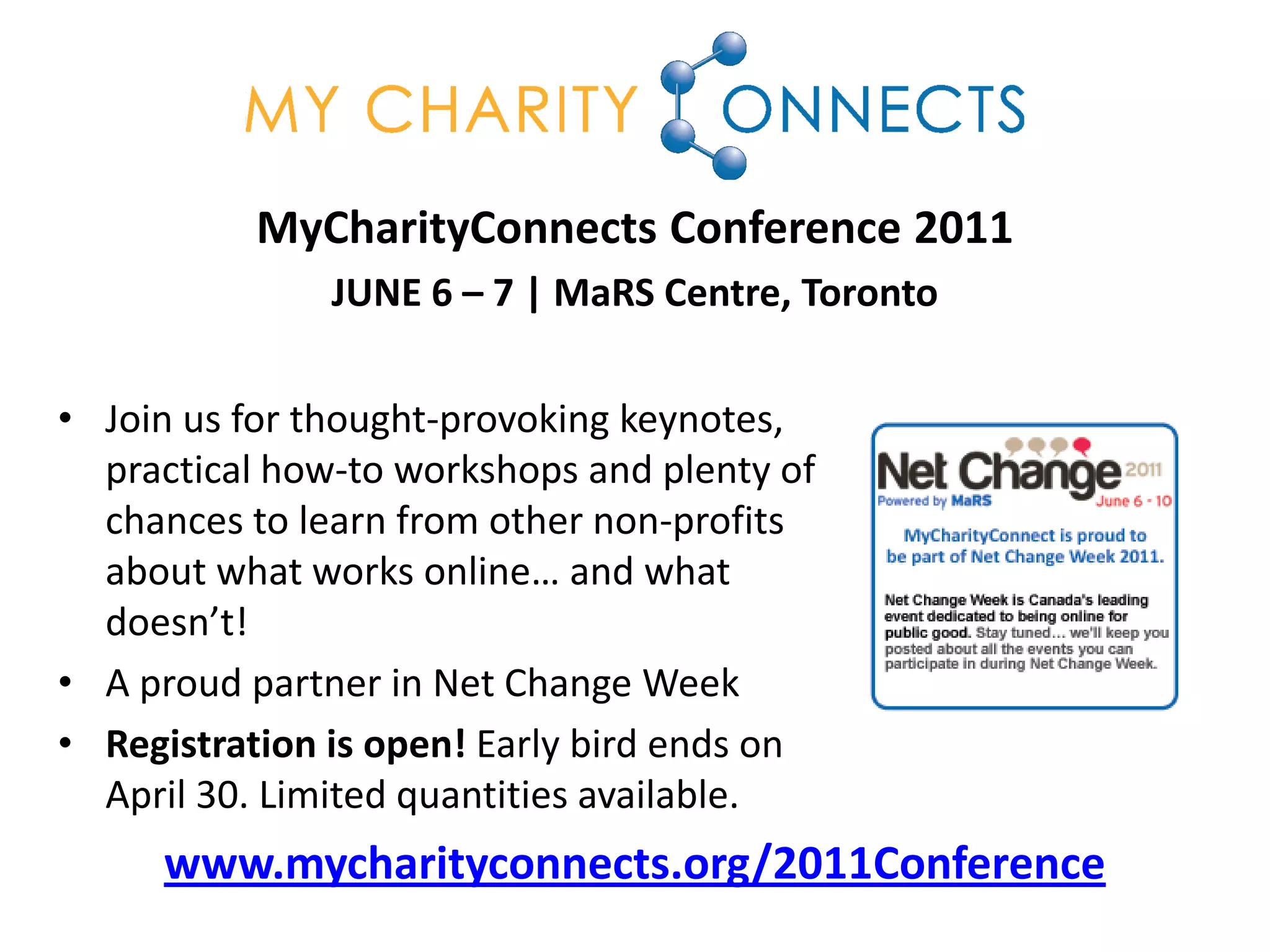 MyCharityConnects Conference 2011
               JUNE 6 – 7 | MaRS Centre, Toronto

• Join us for thought-provoking keynotes,
  practical how-to workshops and plenty of
  chances to learn from other non-profits
  about what works online… and what
  doesn’t!
• A proud partner in Net Change Week
• Registration is open! Early bird ends on
  April 30. Limited quantities available.
     www.mycharityconnects.org/2011Conference
 