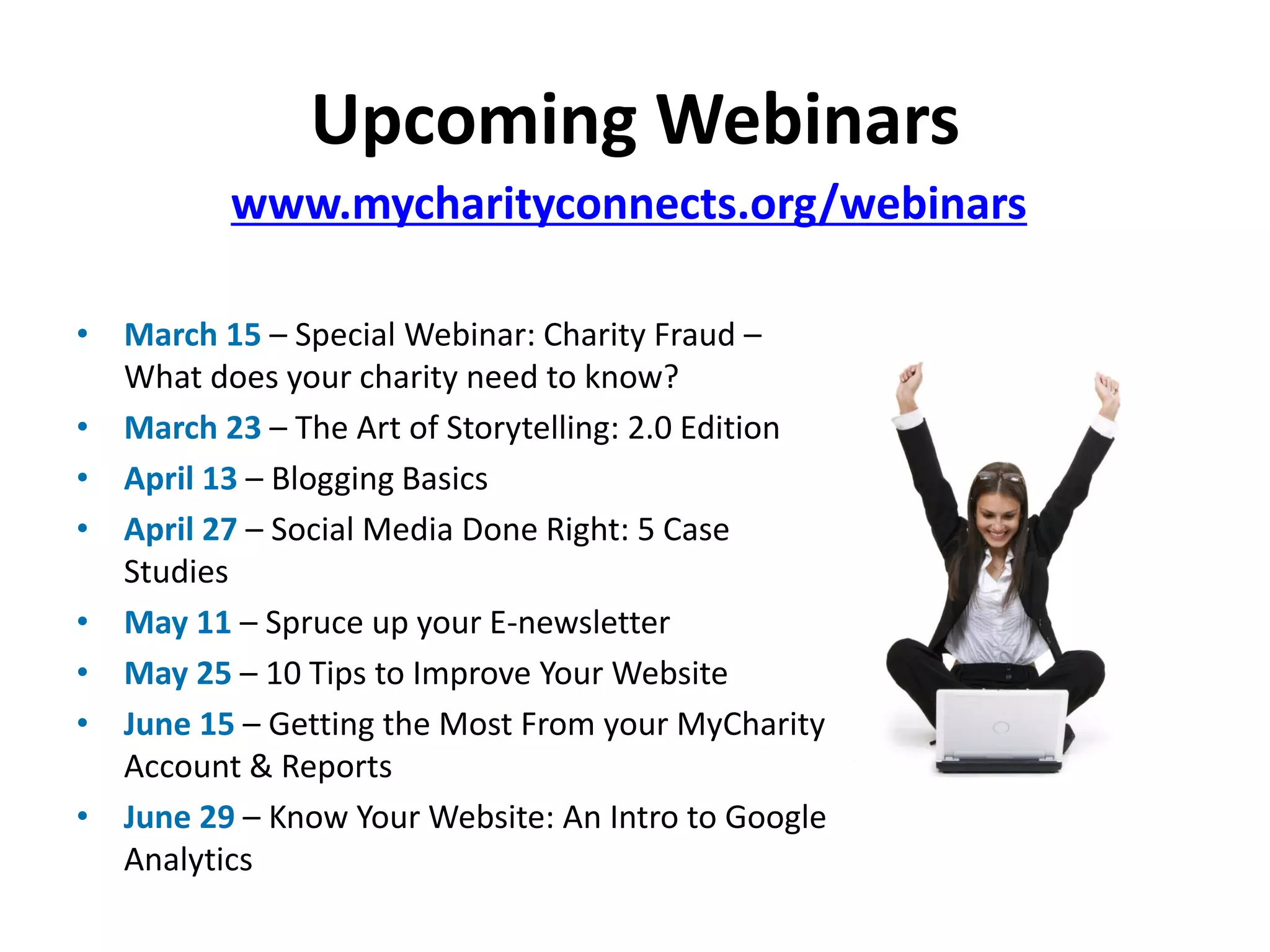 Upcoming Webinars
          www.mycharityconnects.org/webinars

• March 15 – Special Webinar: Charity Fraud –
  What does your charity need to know?
• March 23 – The Art of Storytelling: 2.0 Edition
• April 13 – Blogging Basics
• April 27 – Social Media Done Right: 5 Case
  Studies
• May 11 – Spruce up your E-newsletter
• May 25 – 10 Tips to Improve Your Website
• June 15 – Getting the Most From your MyCharity
  Account & Reports
• June 29 – Know Your Website: An Intro to Google
  Analytics
 