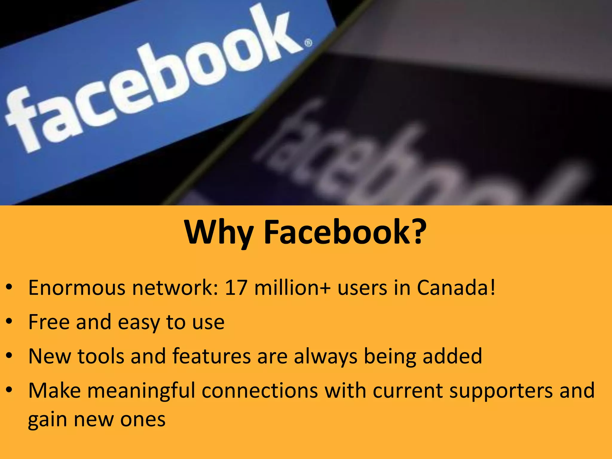 Why Facebook?
•   Enormous network: 17 million+ users in Canada!
•   Free and easy to use
•   New tools and features are always being added
•   Make meaningful connections with current supporters and
    gain new ones
 