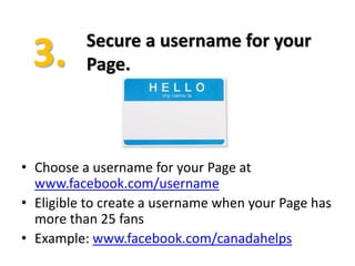 Secure a username for your
          Page.




• Choose a username for your Page at
  www.facebook.com/username
• Eligible to create a username when your Page has
  more than 25 fans
• Example: www.facebook.com/canadahelps
 