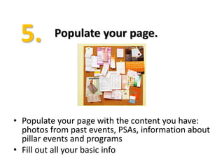 Populate your page.




• Populate your page with the content you have:
  photos from past events, PSAs, information about
  pillar events and programs
• Fill out all your basic info
 