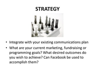 STRATEGY




• Integrate with your existing communications plan
• What are your current marketing, fundraising or
  programming goals? What desired outcomes do
  you wish to achieve? Can Facebook be used to
  accomplish them?
 