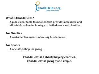 What is CanadaHelps?
  A public charitable foundation that provides accessible and
  affordable online technology to both donors and charities.

For Charities
   A cost-effective means of raising funds online.

For Donors
   A one-stop-shop for giving.

              CanadaHelps is a charity helping charities.
                 CanadaHelps is giving made simple.
 