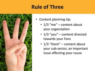 Rule of Three

 • Content planning tip:
    • 1/3 “me” – content about
      your organization
    • 1/3 “you” – content directed
      towards your Fans
    • 1/3 “them” – content about
      your sub-sector, an important
      issue affecting your cause
 